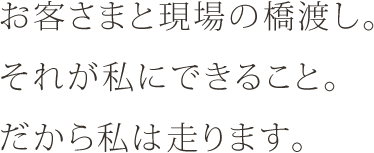 お客さまと現場の橋渡し。それが私にできること。だから私は走ります。