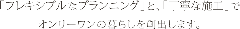 「フレキシブルなプランニング」と、「丁寧な施工」でオンリーワンの暮らしを創出します。